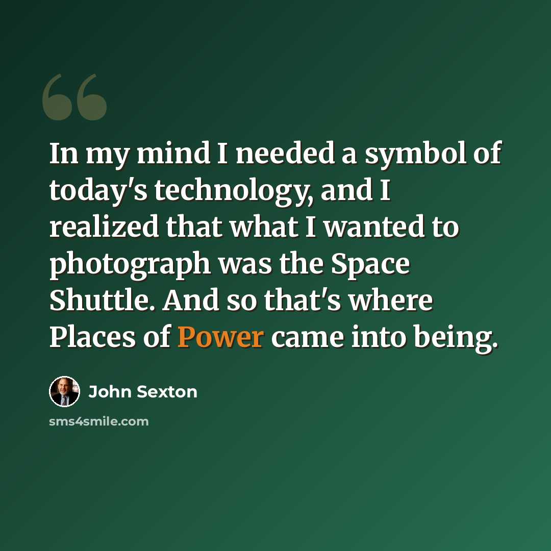 “In my mind I needed a symbol of today's technology, and I realized that what I wanted to photograph was the Space Shuttle. And so that's where Places of Power came into being.” quote by John Sexton