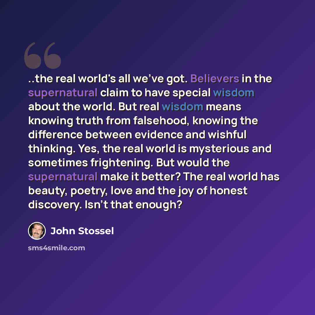 “..the real world's all we've got. Believers in the supernatural claim to have special wisdom about the world. But real wisdom means knowing truth from falsehood, knowing the difference between evidence and wishful thinking. Yes, the real world is mysterious and sometimes frightening. But would the…” quote by John Stossel