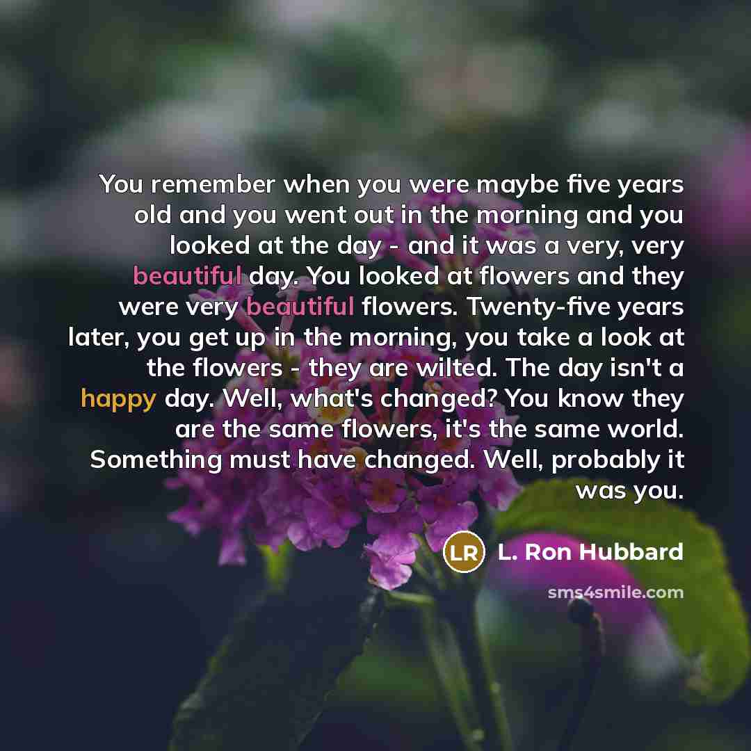 “You remember when you were maybe five years old and you went out in the morning and you looked at the day - and it was a very, very beautiful day. You looked at flowers and they were very beautiful flowers. Twenty-five years later, you get up in the morning, you take a look at the flowers - they…” quote by L. Ron Hubbard