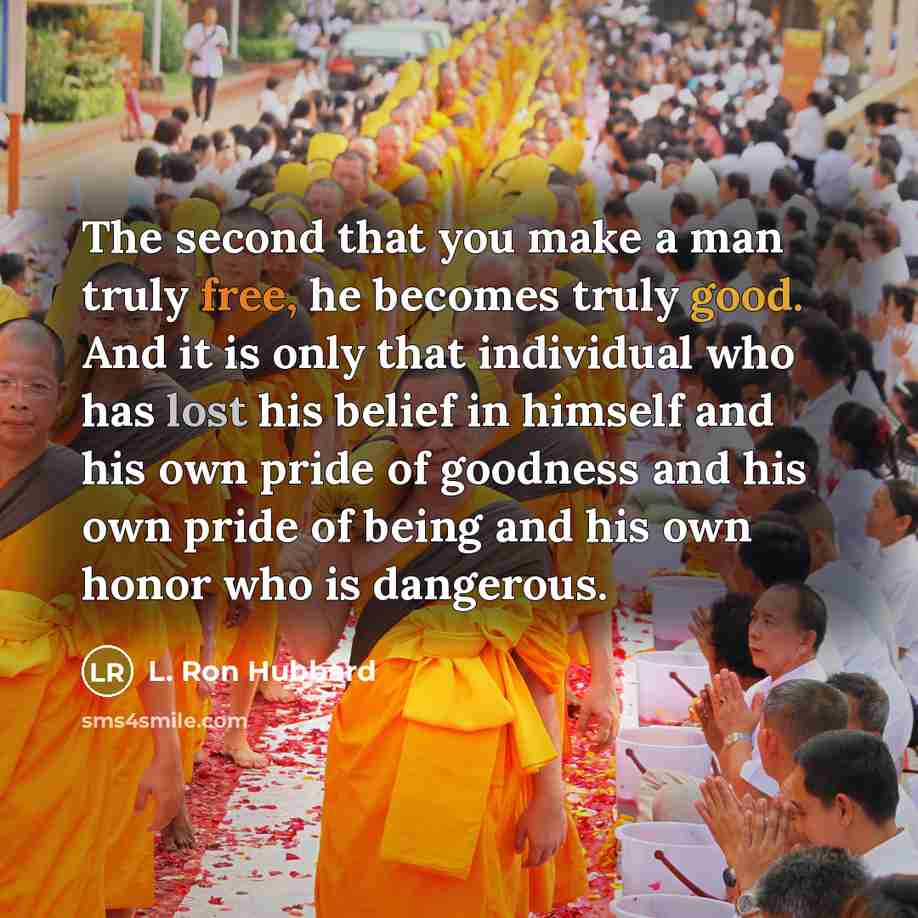 “The second that you make a man truly free, he becomes truly good. And it is only that individual who has lost his belief in himself and his own pride of goodness and his own pride of being and his own honor who is dangerous.” quote by L. Ron Hubbard