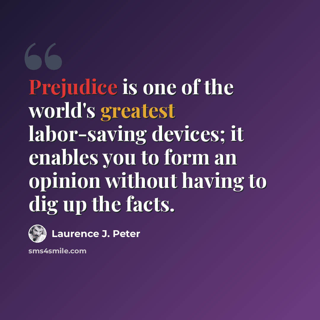 “Prejudice is one of the world's greatest labor-saving devices; it enables you to form an opinion without having to dig up the facts.” quote by Laurence J. Peter