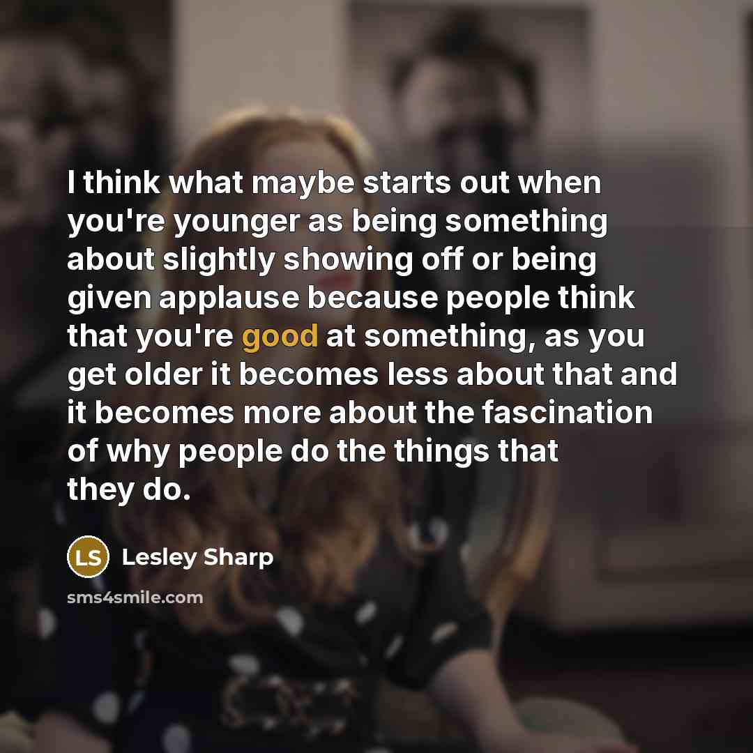 “I think what maybe starts out when you're younger as being something about slightly showing off or being given applause because people think that you're good at something, as you get older it becomes less about that and it becomes more about the fascination of why people do the things that they do.” quote by Lesley Sharp