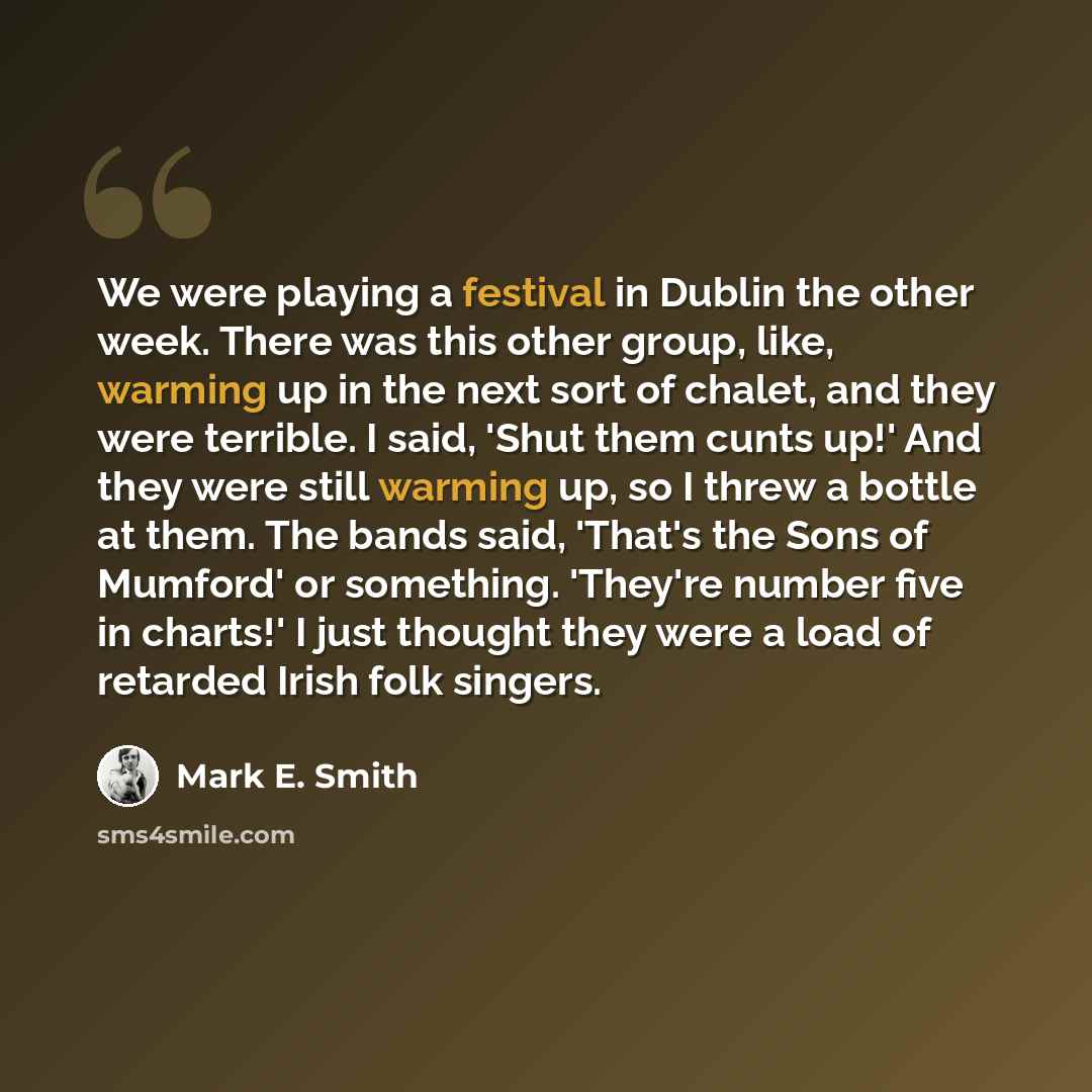 “We were playing a festival in Dublin the other week. There was this other group, like, warming up in the next sort of chalet, and they were terrible. I said, 'Shut them cunts up!' And they were still warming up, so I threw a bottle at them. The bands said, 'That's the Sons of Mumford' or…” quote by Mark E. Smith