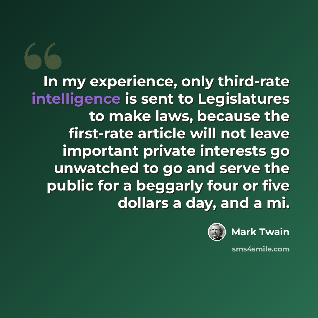 “In my experience, only third-rate intelligence is sent to Legislatures to make laws, because the first-rate article will not leave important private interests go unwatched to go and serve the public for a beggarly four or five dollars a day, and a mi.” quote by Mark Twain