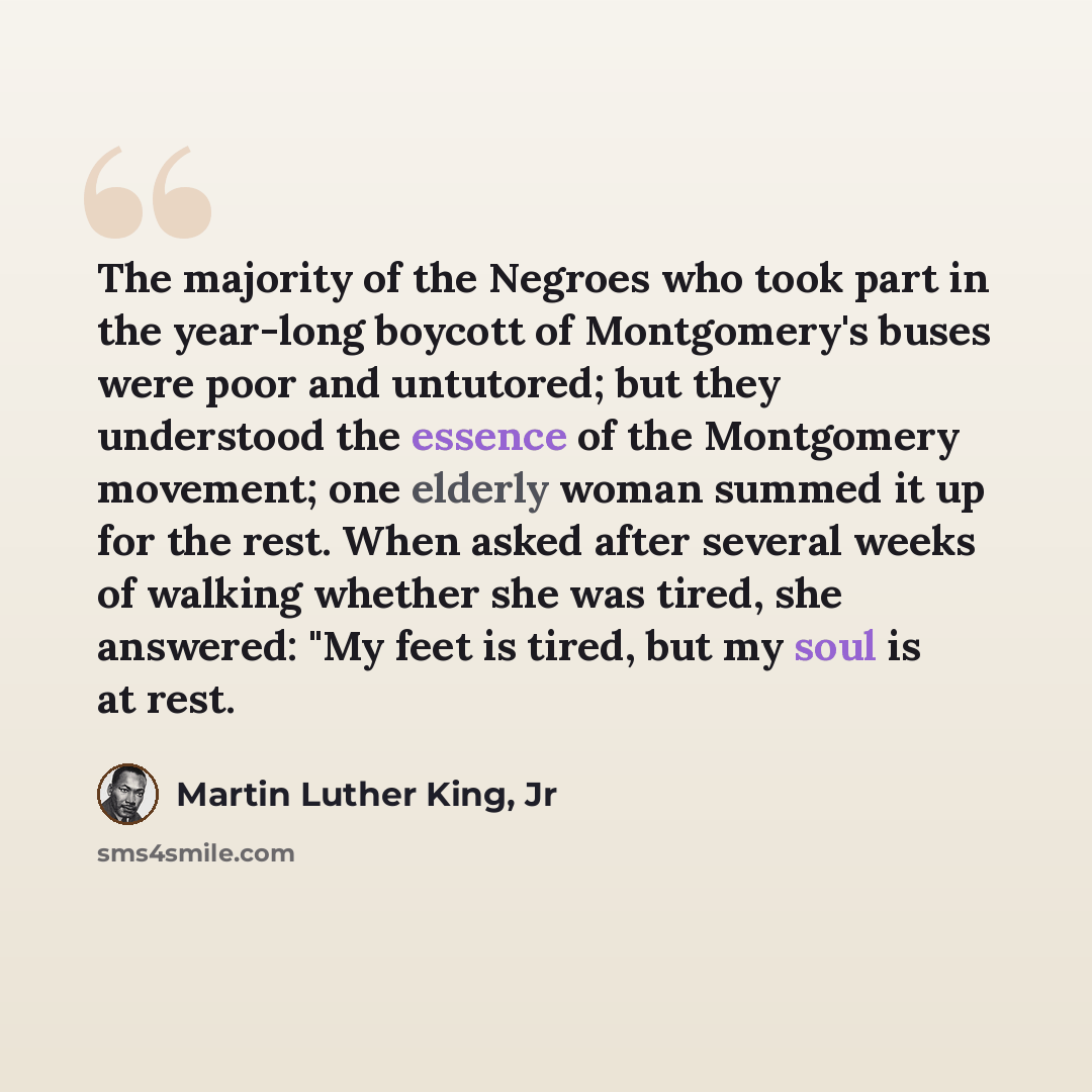 “The majority of the Negroes who took part in the year-long boycott of Montgomery's buses were poor and untutored; but they understood the essence of the Montgomery movement; one elderly woman summed it up for the rest. When asked after several weeks of walking whether she was tired, she answered…” quote by Martin Luther King, Jr