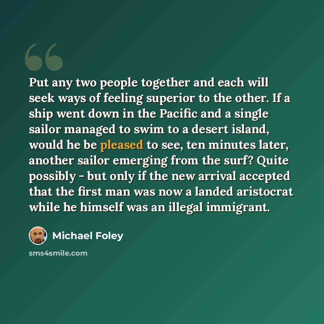 “Put any two people together and each will seek ways of feeling superior to the other. If a ship went down in the Pacific and a single sailor managed to swim to a desert island, would he be pleased to see, ten minutes later, another sailor emerging from the surf? Quite possibly - but only if the…” quote by Michael Foley
