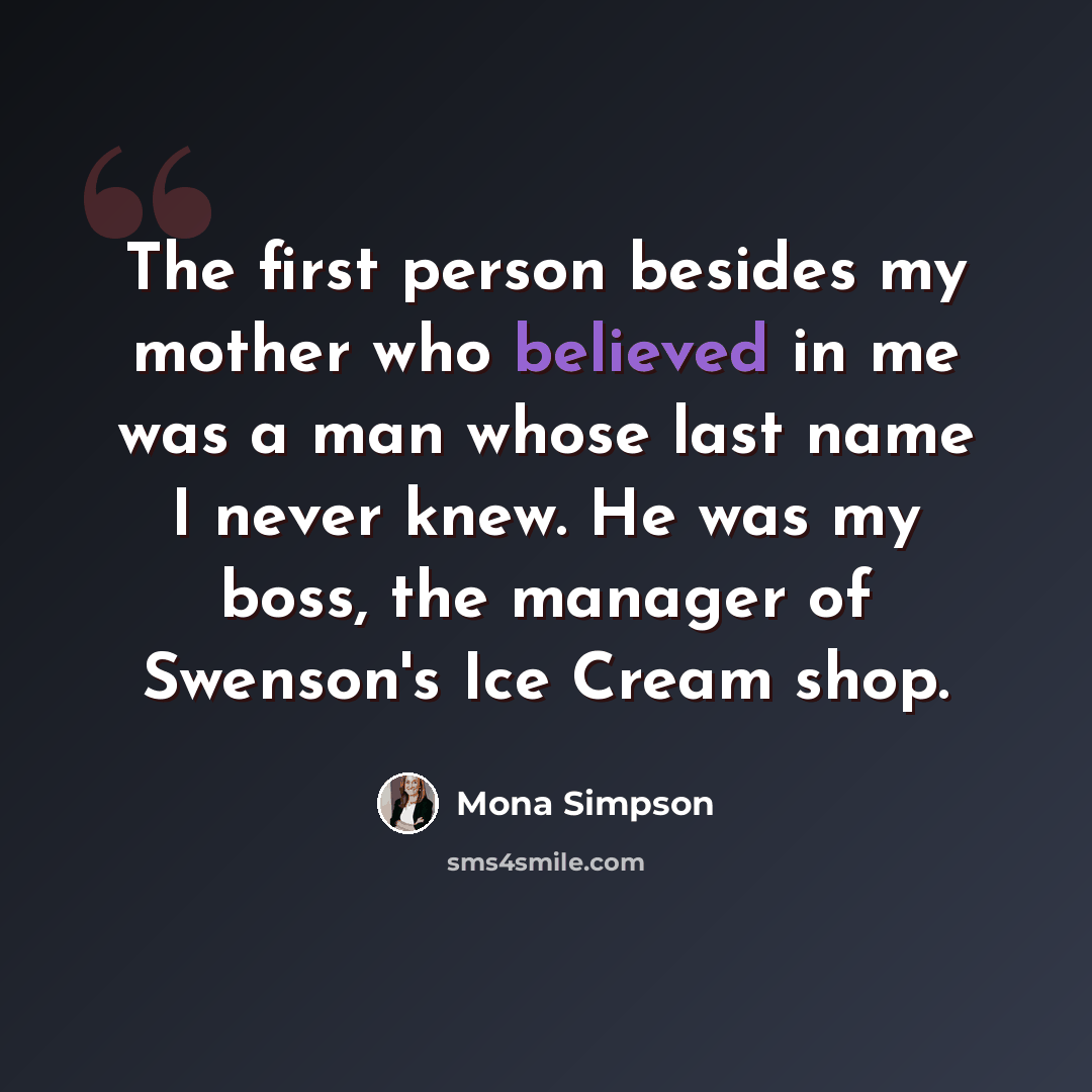“The first person besides my mother who believed in me was a man whose last name I never knew. He was my boss, the manager of Swenson's Ice Cream shop.” quote by Mona Simpson