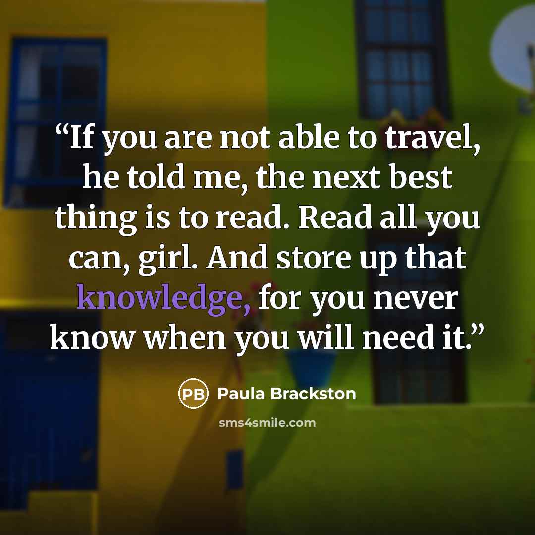 “If you are not able to travel, he told me, the next best thing is to read. Read all you can, girl. And store up that knowledge, for you never know when you will need it.” quote by Paula Brackston