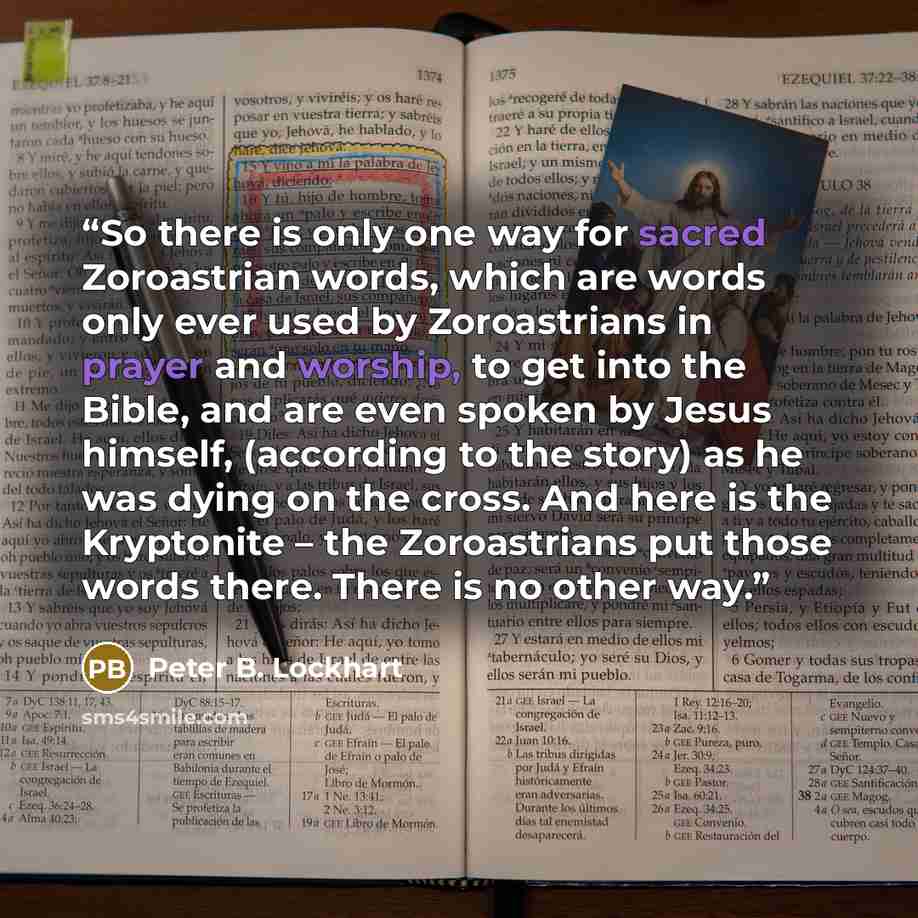“So there is only one way for sacred Zoroastrian words, which are words only ever used by Zoroastrians in prayer and worship, to get into the Bible, and are even spoken by Jesus himself, (according to the story) as he was dying on the cross. And here is the Kryptonite – the Zoroastrians put those…” quote by Peter B. Lockhart