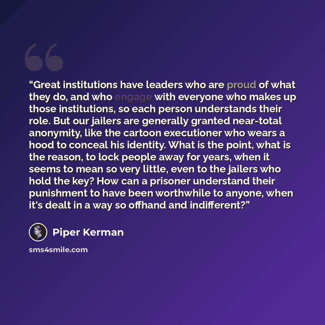 “Great institutions have leaders who are proud of what they do, and who engage with everyone who makes up those institutions, so each person understands their role. But our jailers are generally granted near-total anonymity, like the cartoon executioner who wears a hood to conceal his identity…” quote by Piper Kerman