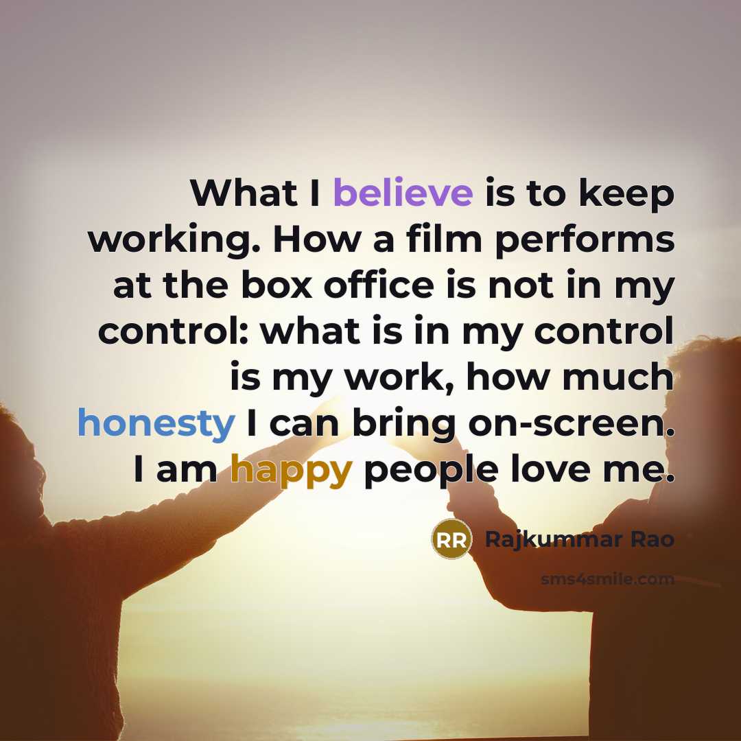 “What I believe is to keep working. How a film performs at the box office is not in my control: what is in my control is my work, how much honesty I can bring on-screen. I am happy people love me.” quote by Rajkummar Rao