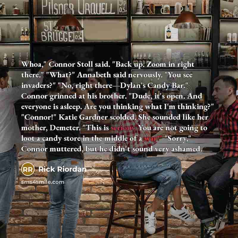 “Whoa," Connor Stoll said. "Back up. Zoom in right there." "What?" Annabeth said nervously. "You see invaders?" "No, right there—Dylan's Candy Bar." Connor grinned at his brother. "Dude, it's open. And everyone is asleep. Are you thinking what I'm thinking?" "Connor!" Katie Gardner scolded. She…” quote by Rick Riordan