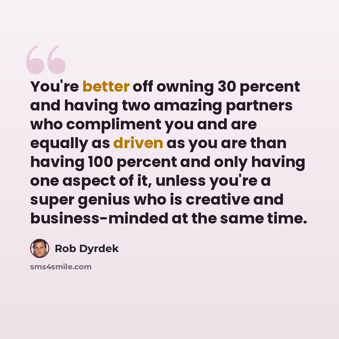 “You're better off owning 30 percent and having two amazing partners who compliment you and are equally as driven as you are than having 100 percent and only having one aspect of it, unless you're a super genius who is creative and business-minded at the same time.” quote by Rob Dyrdek