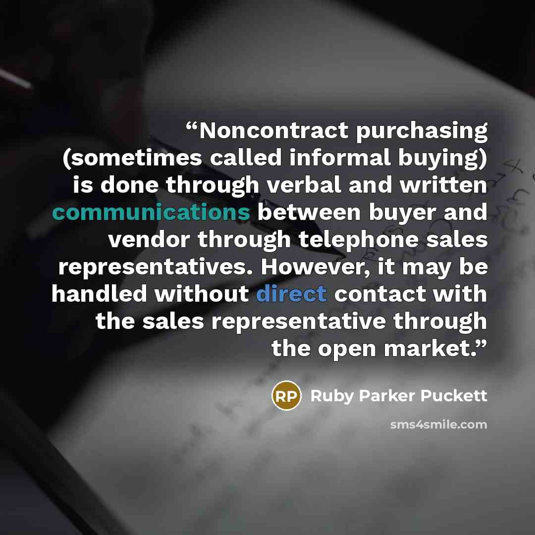 “Noncontract purchasing (sometimes called informal buying) is done through verbal and written communications between buyer and vendor through telephone sales representatives. However, it may be handled without direct contact with the sales representative through the open market.” quote by Ruby Parker Puckett