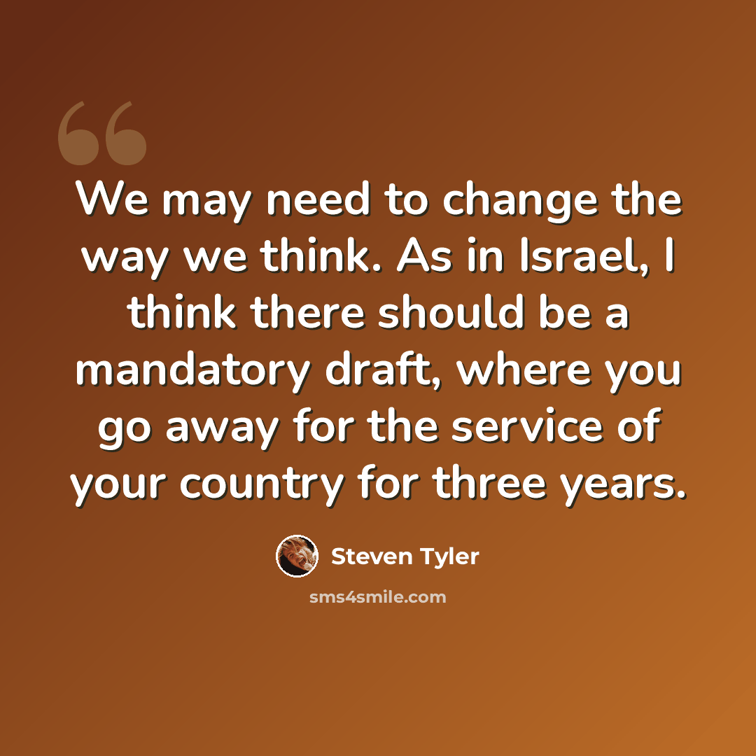 “We may need to change the way we think. As in Israel, I think there should be a mandatory draft, where you go away for the service of your country for three years.” quote by Steven Tyler