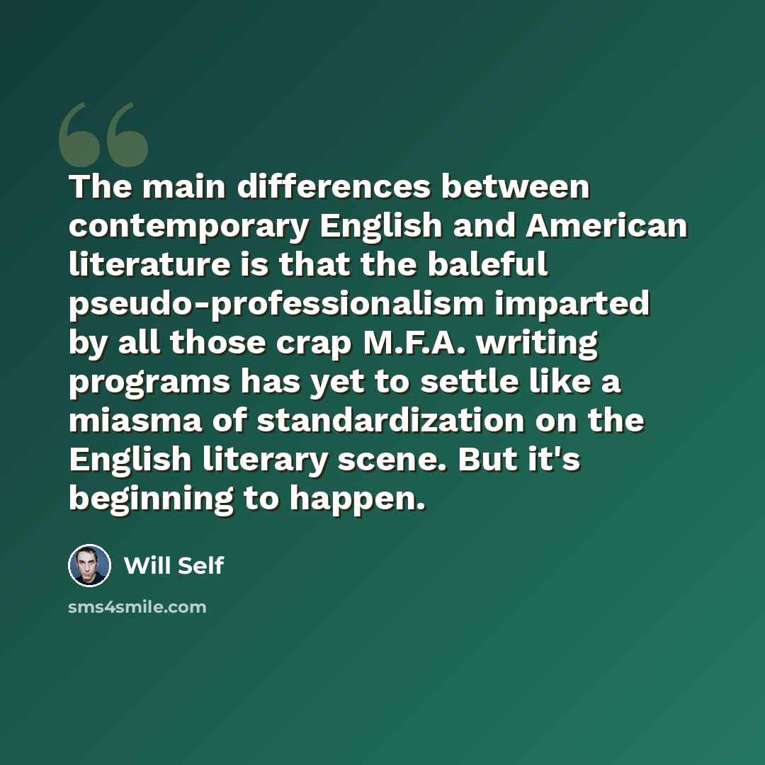 “The main differences between contemporary English and American literature is that the baleful pseudo-professionalism imparted by all those crap M.F.A. writing programs has yet to settle like a miasma of standardization on the English literary scene. But it's beginning to happen.” quote by Will Self