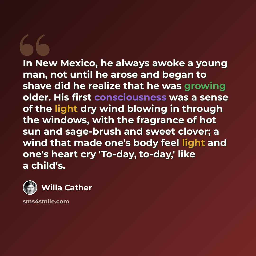 “In New Mexico, he always awoke a young man, not until he arose and began to shave did he realize that he was growing older. His first consciousness was a sense of the light dry wind blowing in through the windows, with the fragrance of hot sun and sage-brush and sweet clover; a wind that made…” quote by Willa Cather