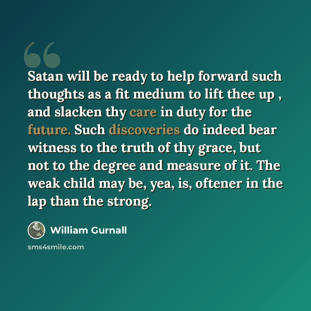 “Satan will be ready to help forward such thoughts as a fit medium to lift thee up , and slacken thy care in duty for the future. Such discoveries do indeed bear witness to the truth of thy grace, but not to the degree and measure of it. The weak child may be, yea, is, oftener in the lap than the…” quote by William Gurnall