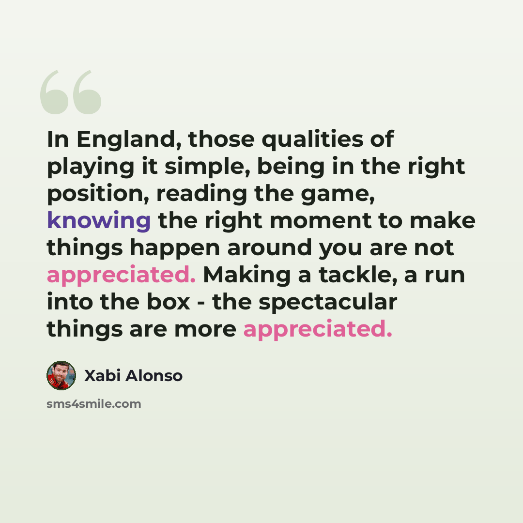 “In England, those qualities of playing it simple, being in the right position, reading the game, knowing the right moment to make things happen around you are not appreciated. Making a tackle, a run into the box - the spectacular things are more appreciated.” quote by Xabi Alonso