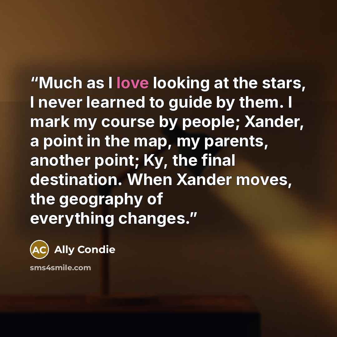 “Much as I love looking at the stars, I never learned to guide by them. I mark my course by people; Xander, a point in the map, my parents, another point; Ky, the final destination. When Xander moves, the geography of everything changes.” quote by Ally Condie