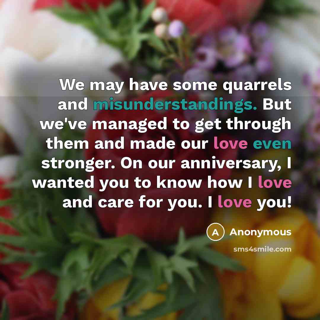 “We may have some quarrels and misunderstandings. But we've managed to get through them and made our love even stronger. On our anniversary, I wanted you to know how I love and care for you. I love you!” quote by Anonymous