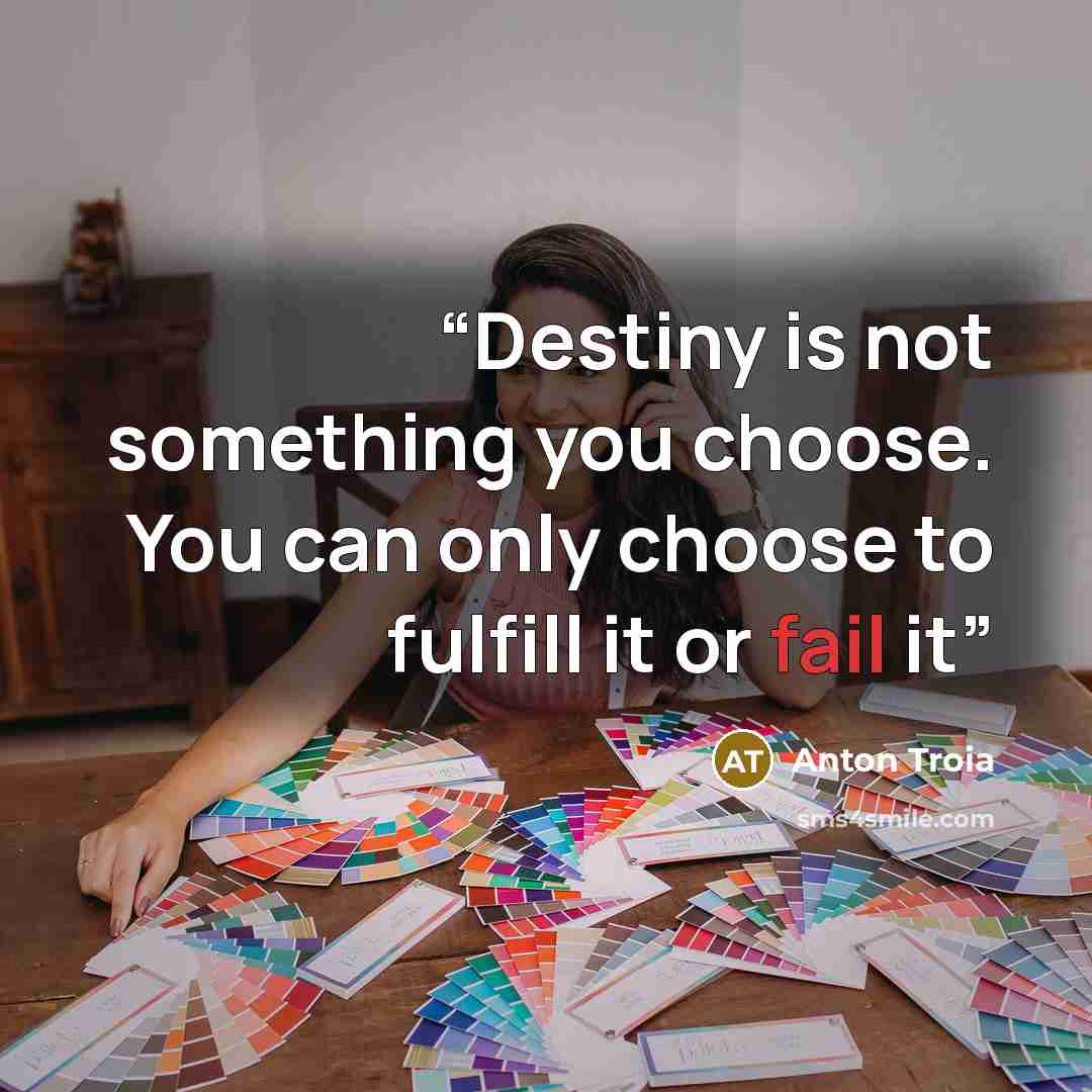 “Destiny is not something you choose. You can only choose to fulfill it or fail it” quote by Anton Troia
