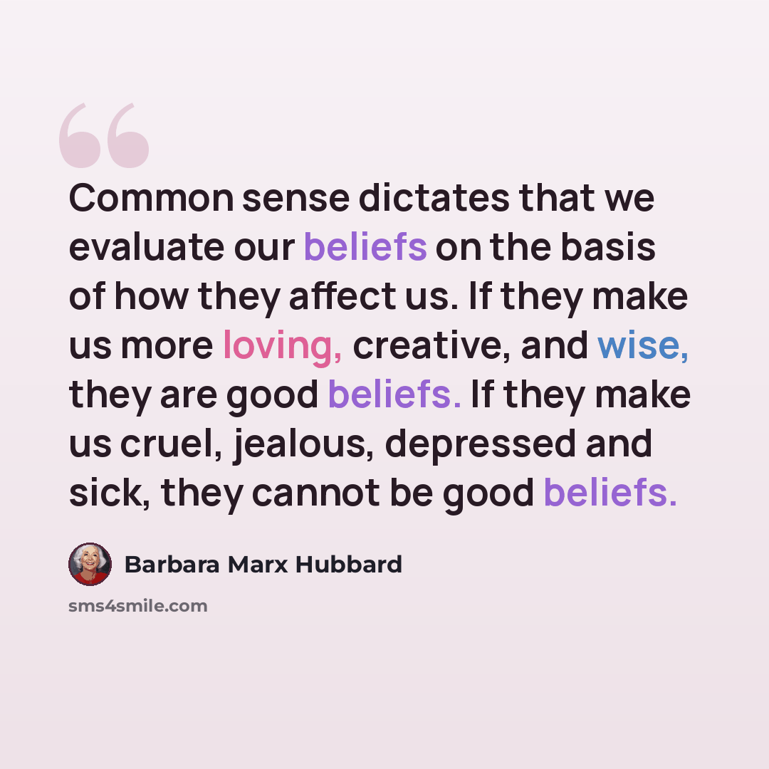 “Common sense dictates that we evaluate our beliefs on the basis of how they affect us. If they make us more loving, creative, and wise, they are good beliefs. If they make us cruel, jealous, depressed and sick, they cannot be good beliefs.” quote by Barbara Marx Hubbard