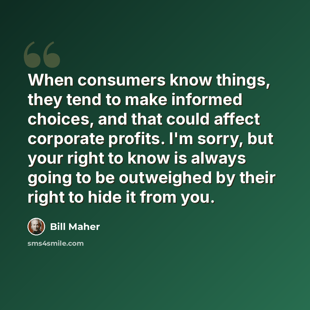 “When consumers know things, they tend to make informed choices, and that could affect corporate profits. I'm sorry, but your right to know is always going to be outweighed by their right to hide it from you.” quote by Bill Maher