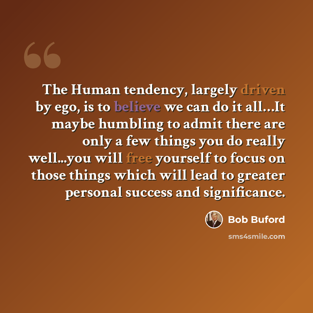 “The Human tendency, largely driven by ego, is to believe we can do it all…It maybe humbling to admit there are only a few things you do really well...you will free yourself to focus on those things which will lead to greater personal success and significance.” quote by Bob Buford
