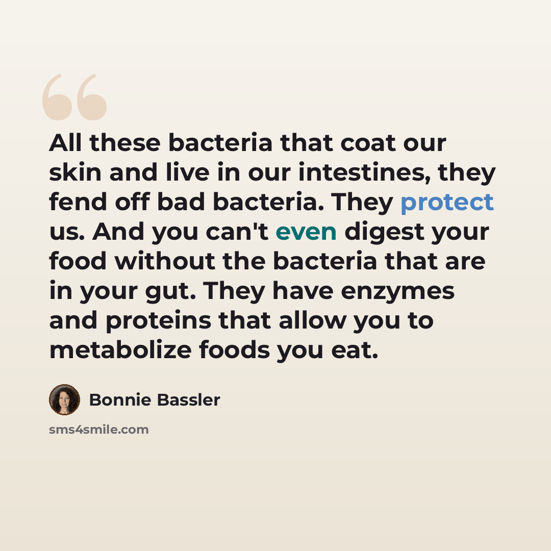 “All these bacteria that coat our skin and live in our intestines, they fend off bad bacteria. They protect us. And you can't even digest your food without the bacteria that are in your gut. They have enzymes and proteins that allow you to metabolize foods you eat.” quote by Bonnie Bassler