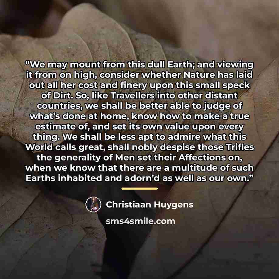 “We may mount from this dull Earth; and viewing it from on high, consider whether Nature has laid out all her cost and finery upon this small speck of Dirt. So, like Travellers into other distant countries, we shall be better able to judge of what’s done at home, know how to make a true estimate…” quote by Christiaan Huygens