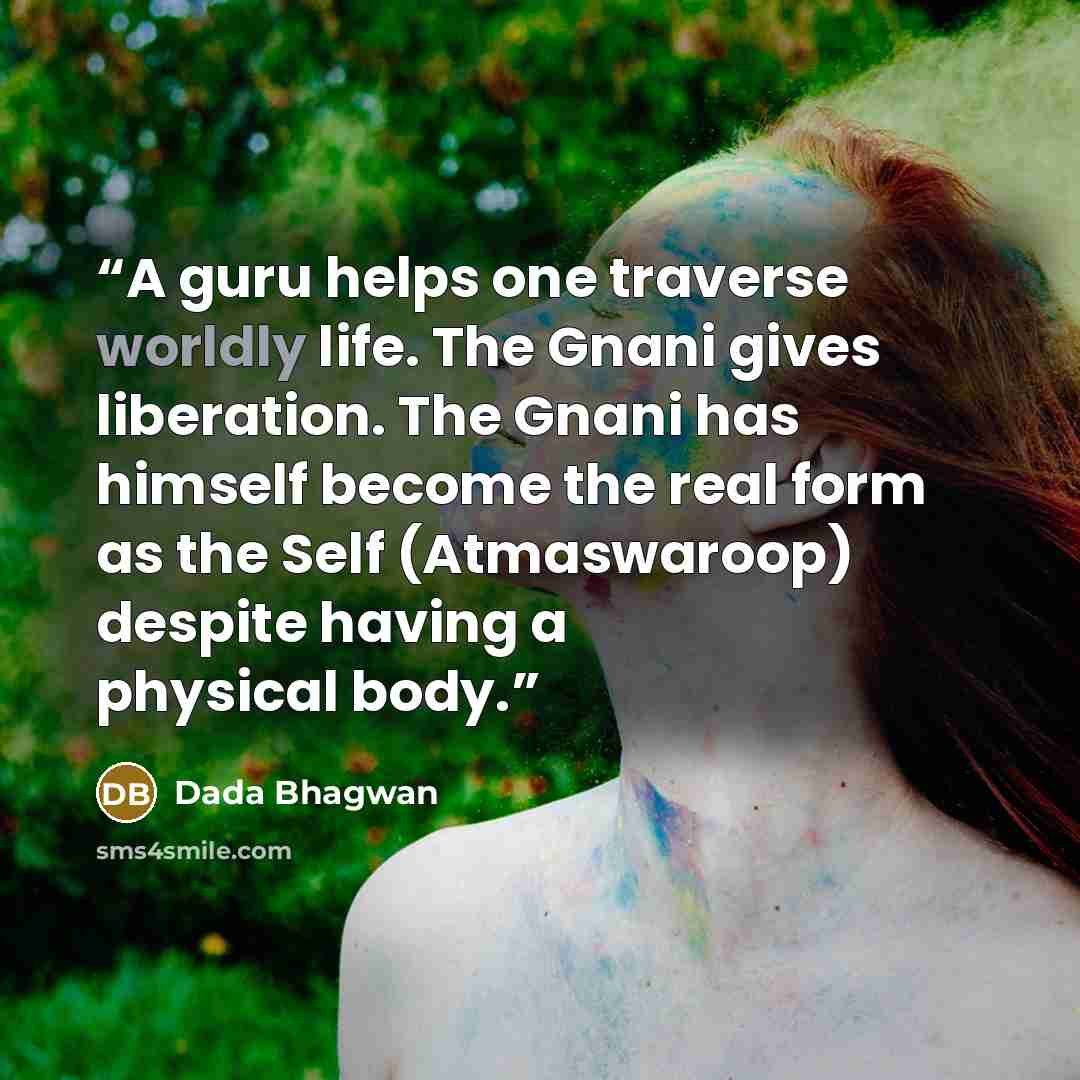 “A guru helps one traverse worldly life. The Gnani gives liberation. The Gnani has himself become the real form as the Self (Atmaswaroop) despite having a physical body.” quote by Dada Bhagwan