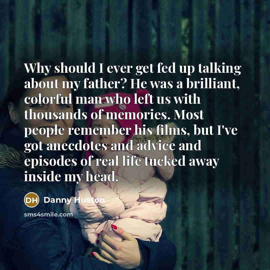 “Why should I ever get fed up talking about my father? He was a brilliant, colorful man who left us with thousands of memories. Most people remember his films, but I've got anecdotes and advice and episodes of real life tucked away inside my head.” quote by Danny Huston