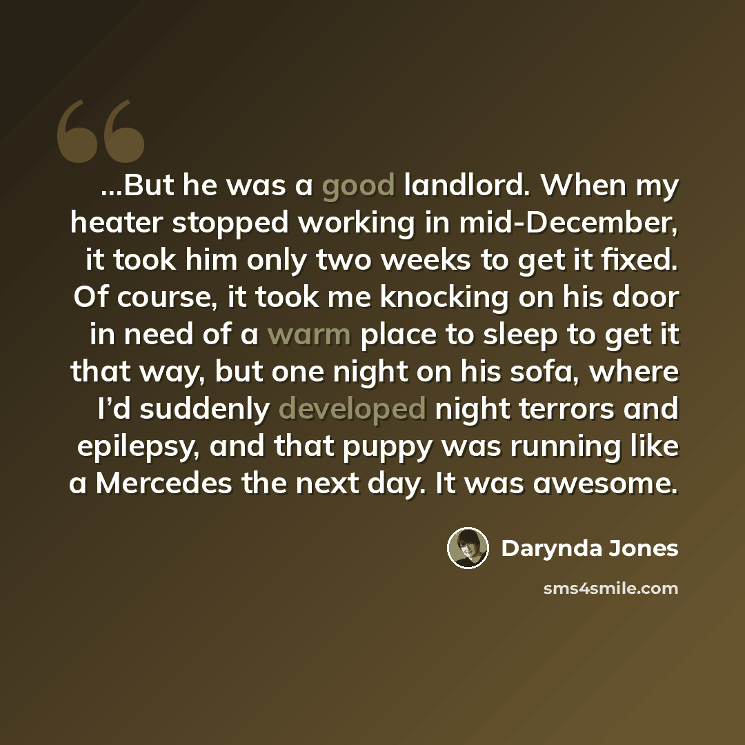 “...But he was a good landlord. When my heater stopped working in mid-December, it took him only two weeks to get it fixed. Of course, it took me knocking on his door in need of a warm place to sleep to get it that way, but one night on his sofa, where I’d suddenly developed night terrors and…” quote by Darynda Jones