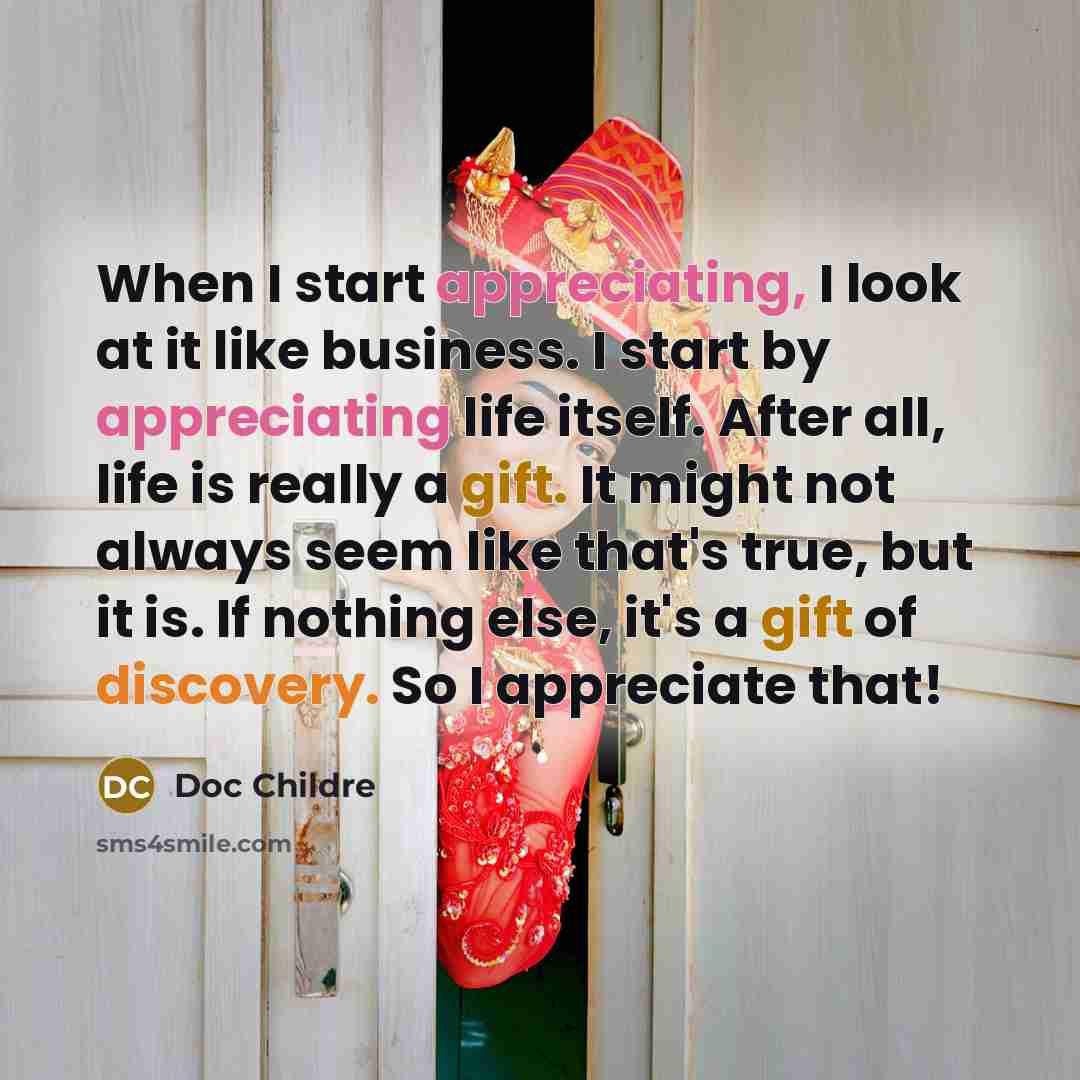 “When I start appreciating, I look at it like business. I start by appreciating life itself. After all, life is really a gift. It might not always seem like that's true, but it is. If nothing else, it's a gift of discovery. So I appreciate that!” quote by Doc Childre