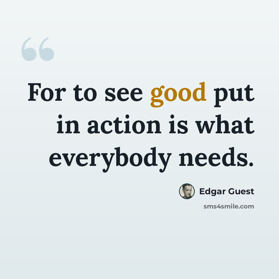 “For to see good put in action is what everybody needs.” quote by Edgar Guest