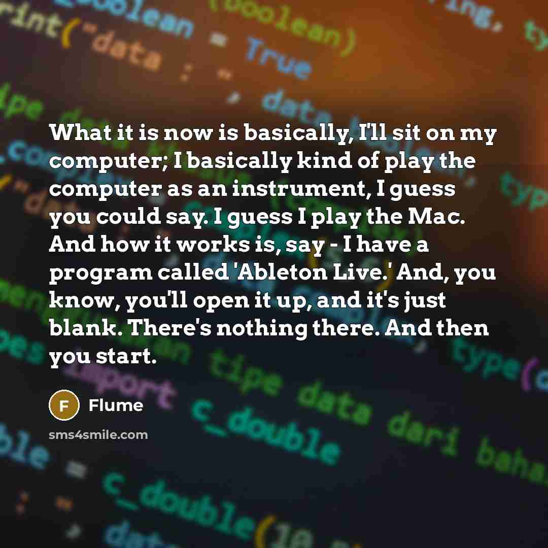 “What it is now is basically, I'll sit on my computer; I basically kind of play the computer as an instrument, I guess you could say. I guess I play the Mac. And how it works is, say - I have a program called 'Ableton Live.' And, you know, you'll open it up, and it's just blank. There's nothing…” quote by Flume
