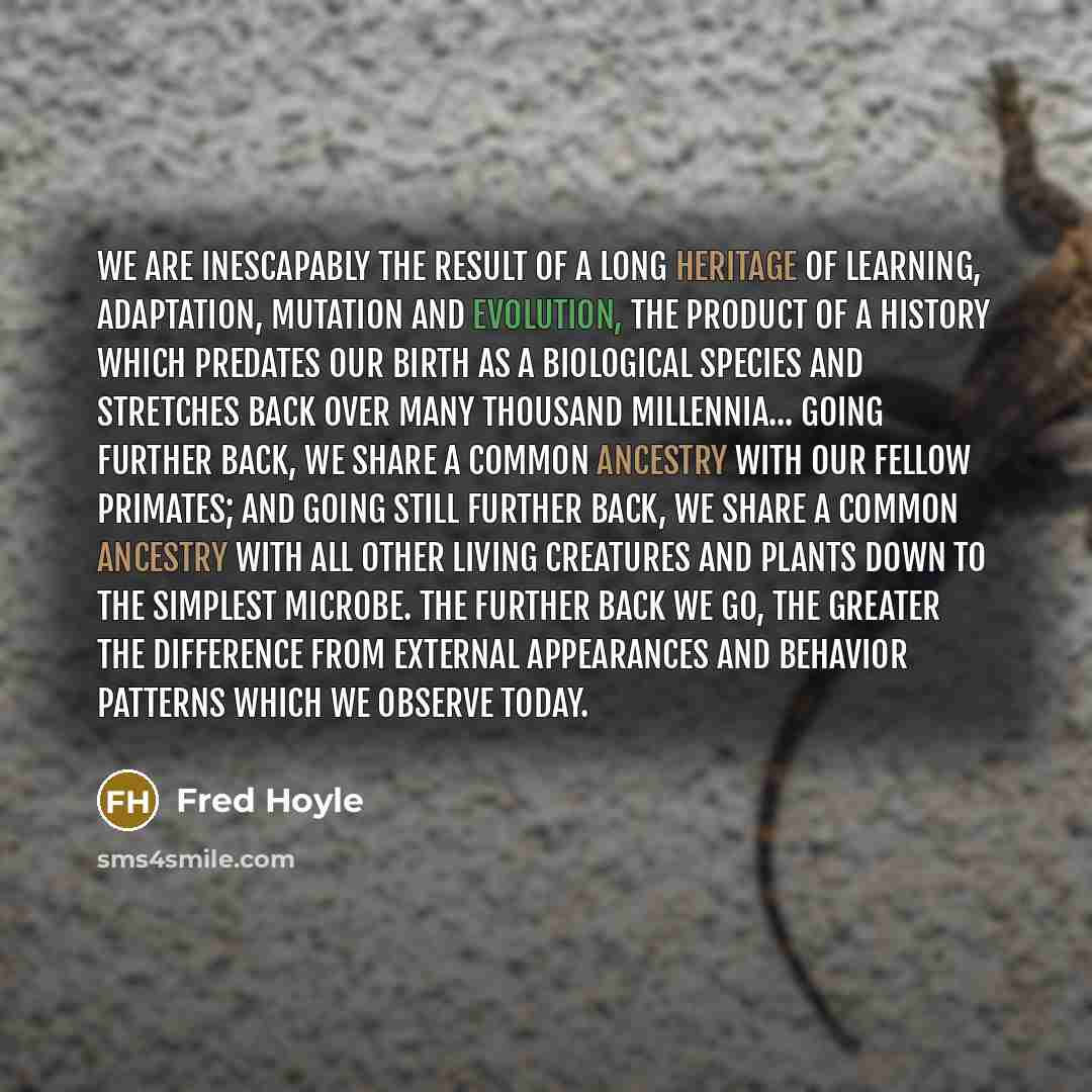 “We are inescapably the result of a long heritage of learning, adaptation, mutation and evolution, the product of a history which predates our birth as a biological species and stretches back over many thousand millennia... Going further back, we share a common ancestry with our fellow primates…” quote by Fred Hoyle