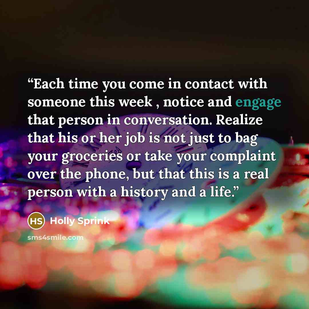 “Each time you come in contact with someone this week , notice and engage that person in conversation. Realize that his or her job is not just to bag your groceries or take your complaint over the phone, but that this is a real person with a history and a life.” quote by Holly Sprink