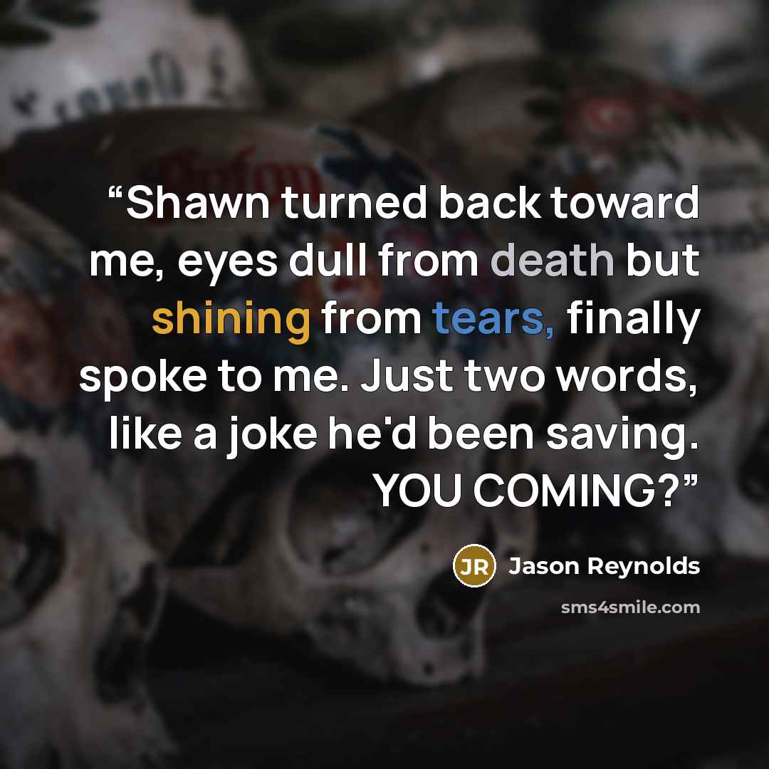 “Shawn turned back toward me, eyes dull from death but shining from tears, finally spoke to me. Just two words, like a joke he'd been saving. YOU COMING?” quote by Jason Reynolds