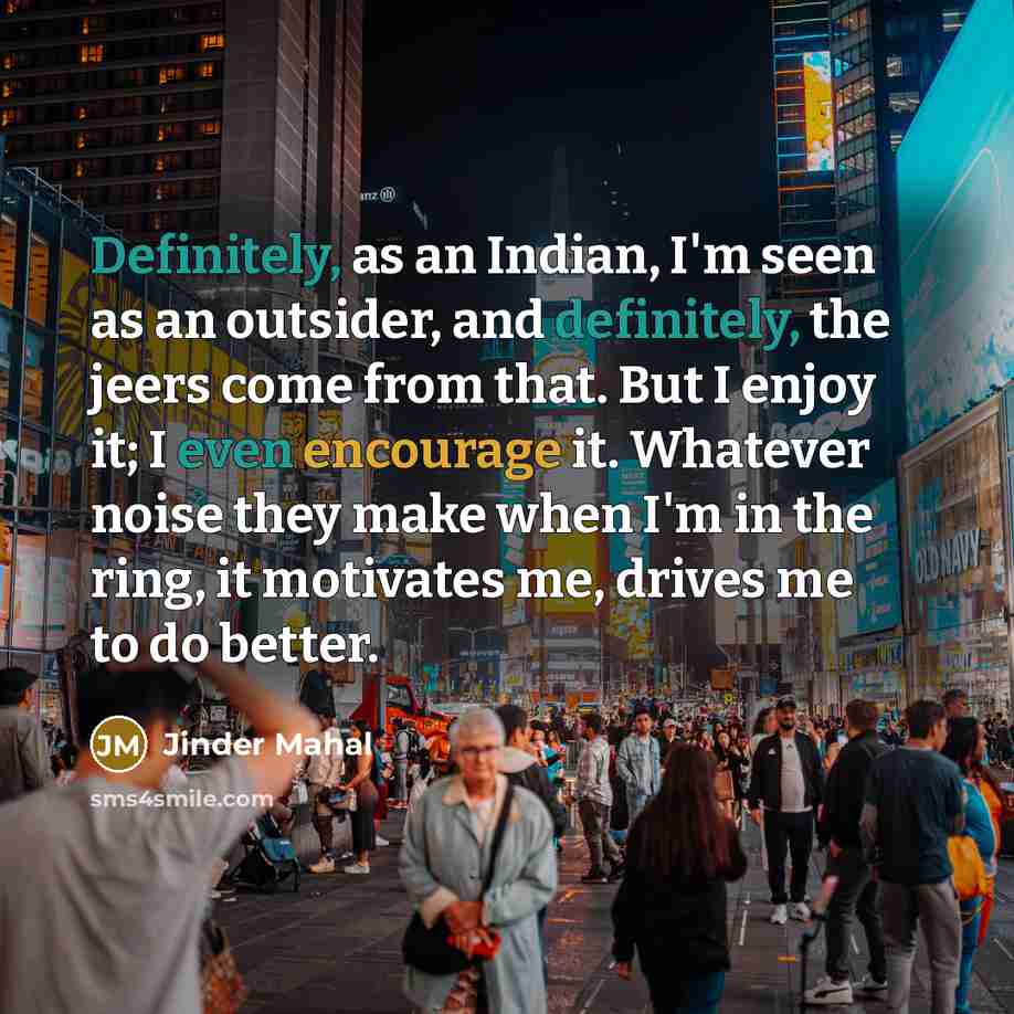 “Definitely, as an Indian, I'm seen as an outsider, and definitely, the jeers come from that. But I enjoy it; I even encourage it. Whatever noise they make when I'm in the ring, it motivates me, drives me to do better.” quote by Jinder Mahal