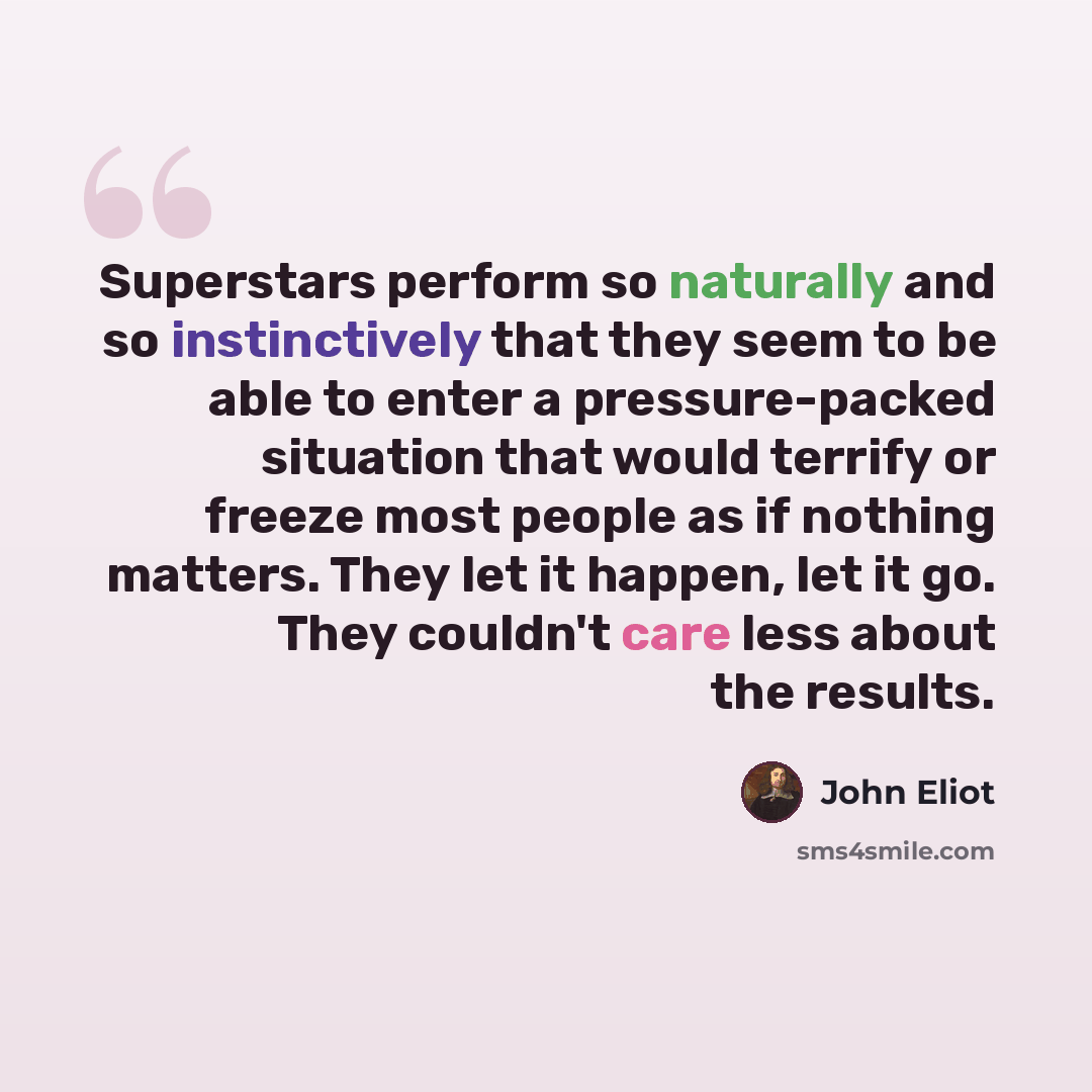 “Superstars perform so naturally and so instinctively that they seem to be able to enter a pressure-packed situation that would terrify or freeze most people as if nothing matters. They let it happen, let it go. They couldn't care less about the results.” quote by John Eliot