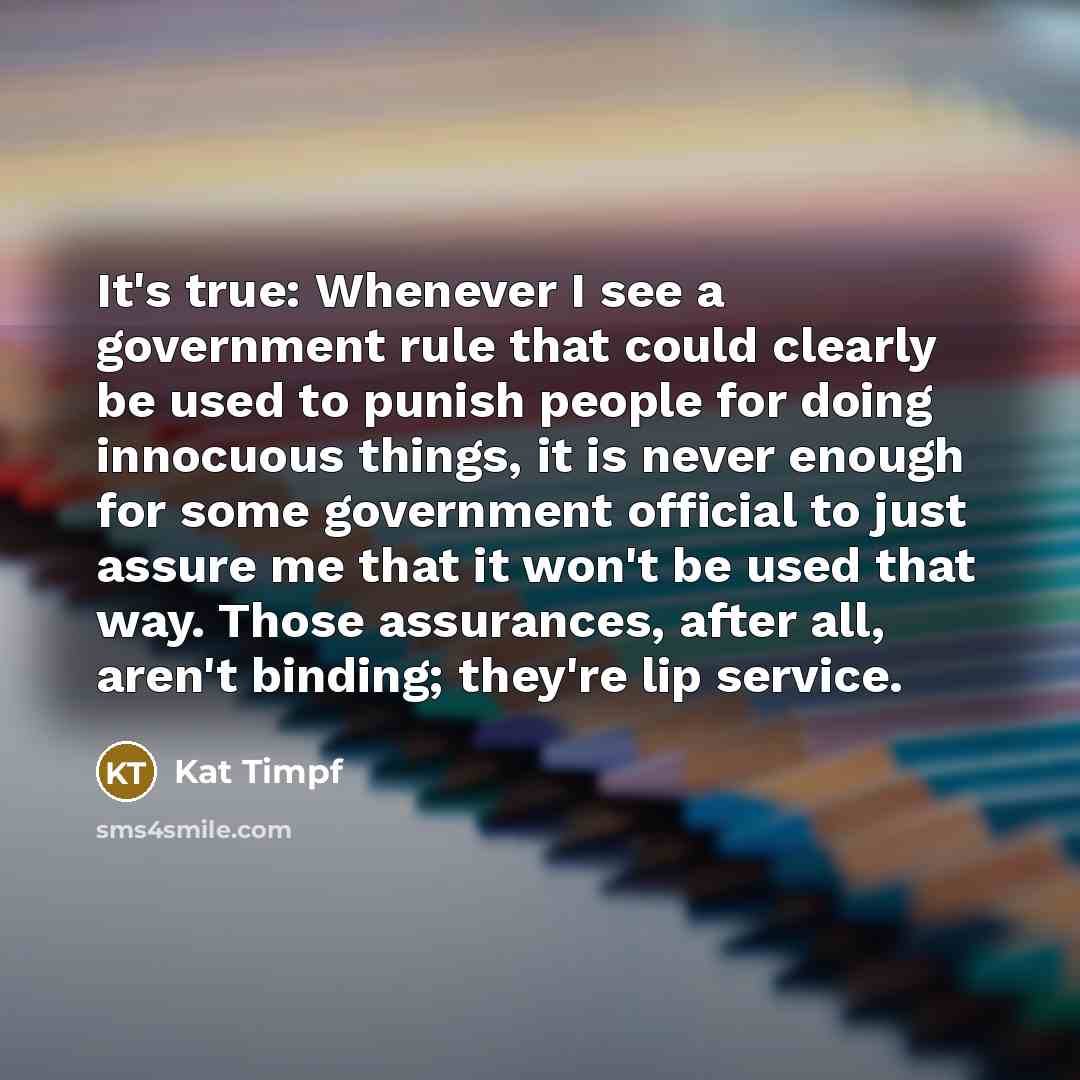 “It's true: Whenever I see a government rule that could clearly be used to punish people for doing innocuous things, it is never enough for some government official to just assure me that it won't be used that way. Those assurances, after all, aren't binding; they're lip service.” quote by Kat Timpf