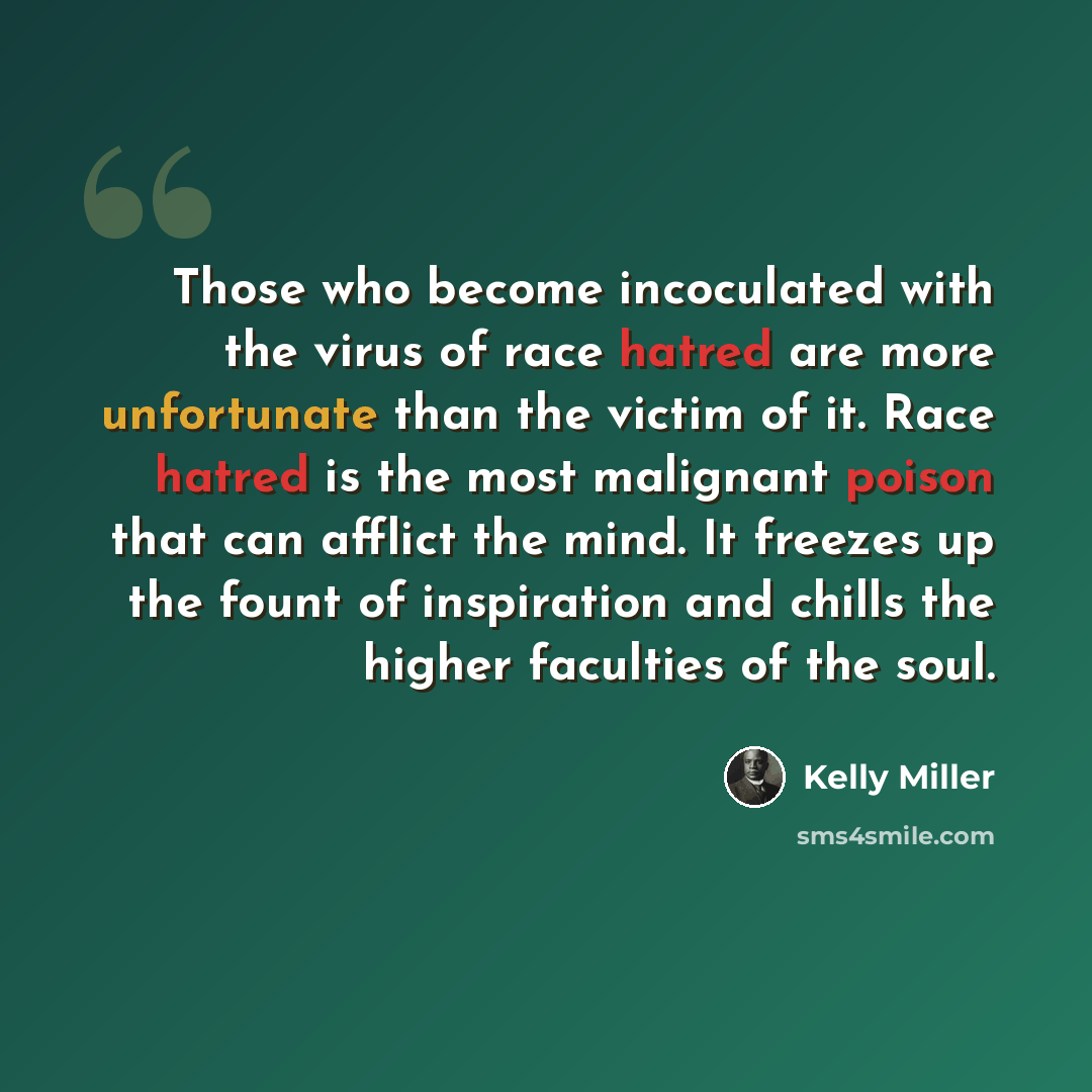 “Those who become incoculated with the virus of race hatred are more unfortunate than the victim of it. Race hatred is the most malignant poison that can afflict the mind. It freezes up the fount of inspiration and chills the higher faculties of the soul.” quote by Kelly Miller