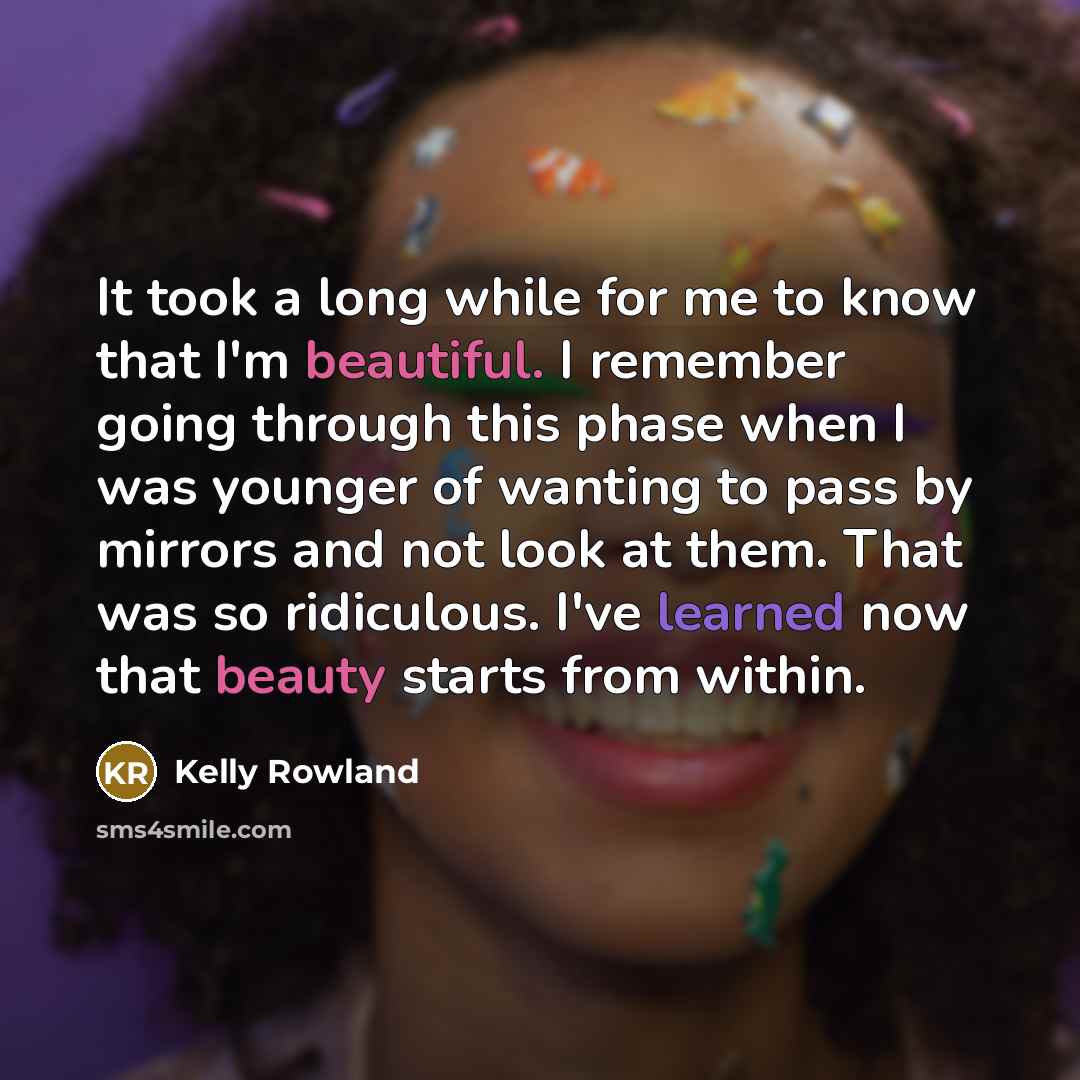 “It took a long while for me to know that I'm beautiful. I remember going through this phase when I was younger of wanting to pass by mirrors and not look at them. That was so ridiculous. I've learned now that beauty starts from within.” quote by Kelly Rowland