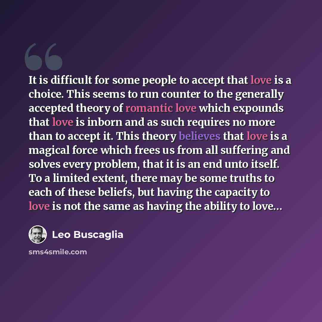“It is difficult for some people to accept that love is a choice. This seems to run counter to the generally accepted theory of romantic love which expounds that love is inborn and as such requires no more than to accept it. This theory believes that love is a magical force which frees us from all…” quote by Leo Buscaglia
