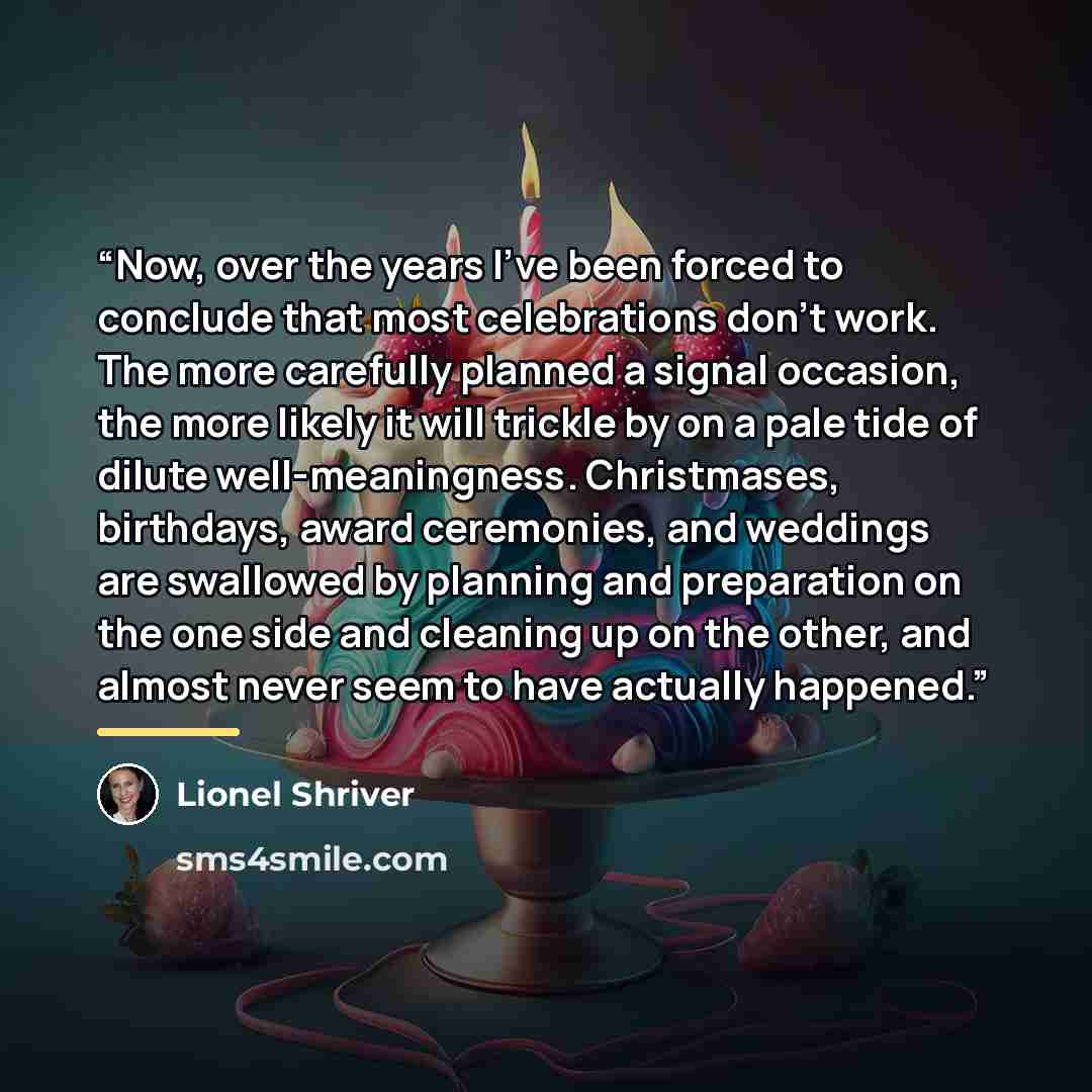 “Now, over the years I've been forced to conclude that most celebrations don't work. The more carefully planned a signal occasion, the more likely it will trickle by on a pale tide of dilute well-meaningness. Christmases, birthdays, award ceremonies, and weddings are swallowed by planning and…” quote by Lionel Shriver