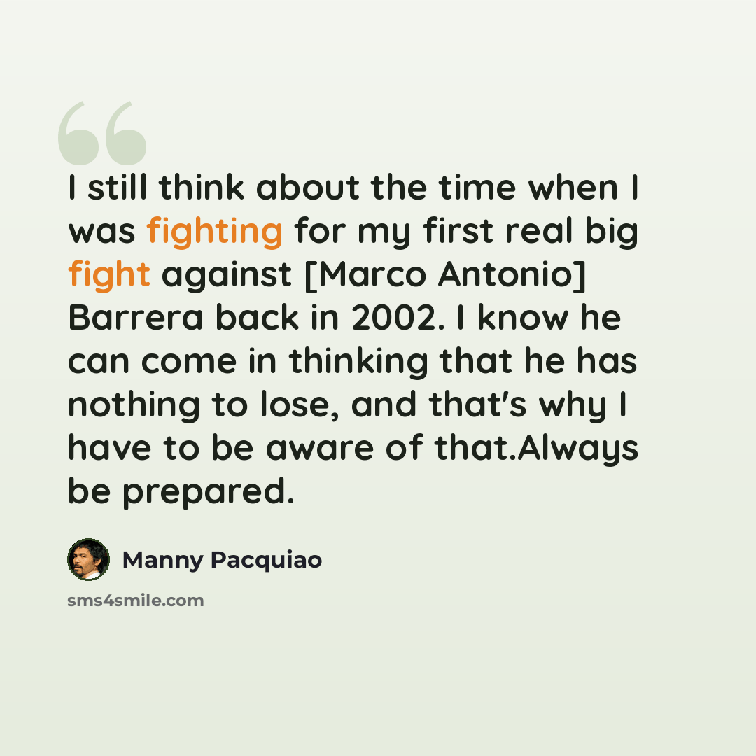 “I still think about the time when I was fighting for my first real big fight against [Marco Antonio] Barrera back in 2002. I know he can come in thinking that he has nothing to lose, and that's why I have to be aware of that.Always be prepared.” quote by Manny Pacquiao