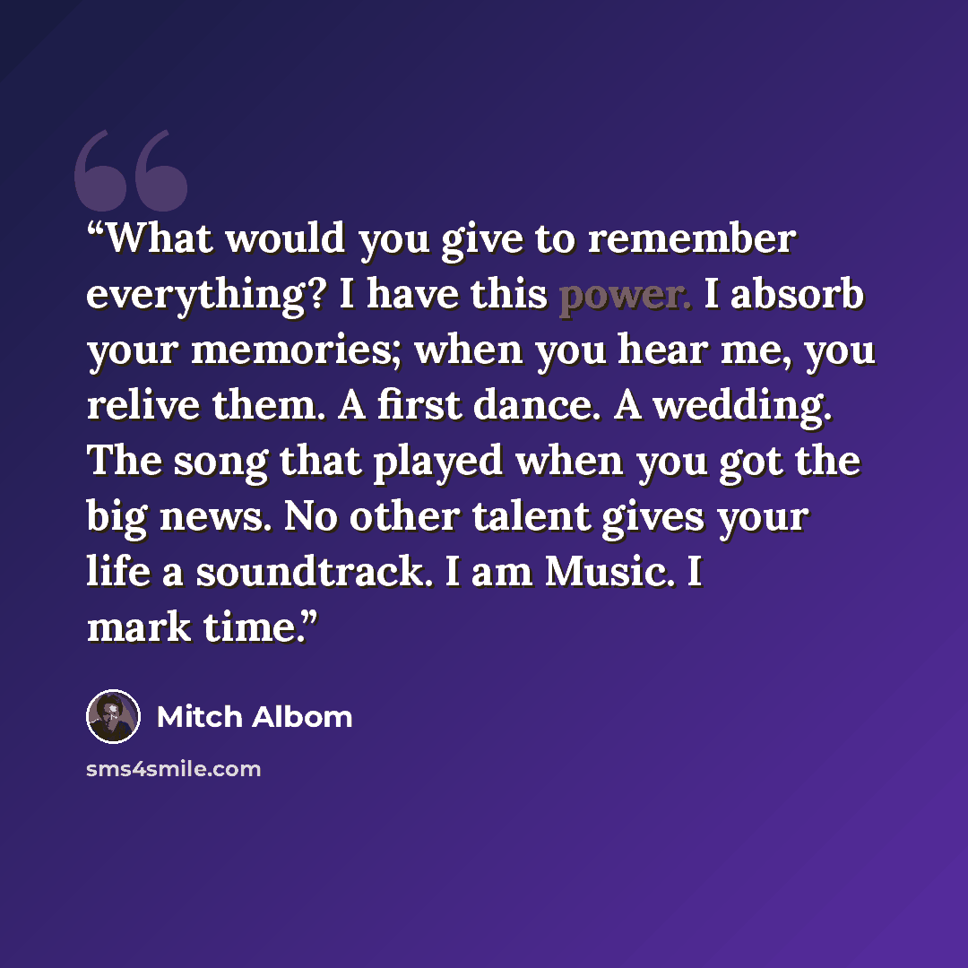 “What would you give to remember everything? I have this power. I absorb your memories; when you hear me, you relive them. A first dance. A wedding. The song that played when you got the big news. No other talent gives your life a soundtrack. I am Music. I mark time.” quote by Mitch Albom