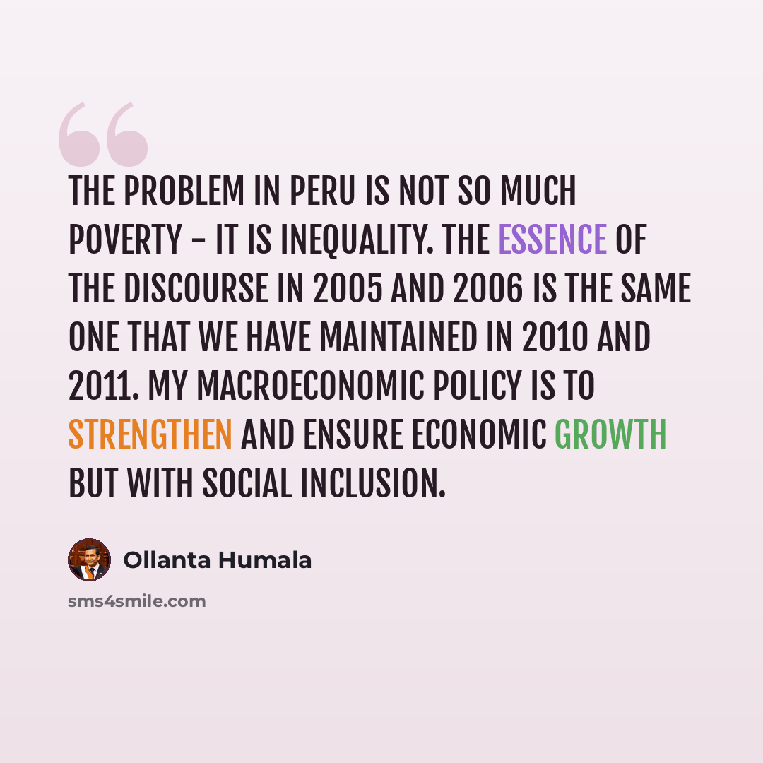 “The problem in Peru is not so much poverty - it is inequality. The essence of the discourse in 2005 and 2006 is the same one that we have maintained in 2010 and 2011. My macroeconomic policy is to strengthen and ensure economic growth but with social inclusion.” quote by Ollanta Humala
